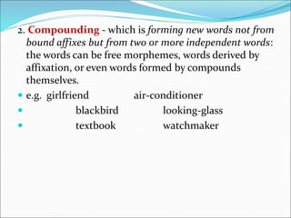 2. Compounding - which is forming new words not from
bound affixes but from two or more independent words:
the words can be free morphemes, words derived by
affixation, or even words formed by compounds
themselves.
 e.g. girlfriend air-conditioner
 blackbird looking-glass
 textbook watchmaker
 