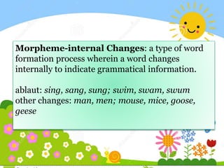 Morpheme-internal Changes: a type of word
formation process wherein a word changes
internally to indicate grammatical information.
ablaut: sing, sang, sung; swim, swam, swum
other changes: man, men; mouse, mice, goose,
geese
 