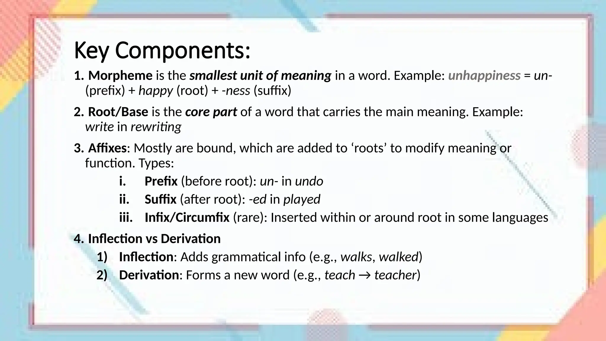Key Components:
1. Morpheme is the smallest unit of meaning in a word. Example: unhappiness = un-
(prefix) + happy (root) + -ness (suffix)
2. Root/Base is the core part of a word that carries the main meaning. Example:
write in rewriting
3. Affixes: Mostly are bound, which are added to ‘roots’ to modify meaning or
function. Types:
i. Prefix (before root): un- in undo
ii. Suffix (after root): -ed in played
iii. Infix/Circumfix (rare): Inserted within or around root in some languages
4. Inflection vs Derivation
1) Inflection: Adds grammatical info (e.g., walks, walked)
2) Derivation: Forms a new word (e.g., teach → teacher)
 