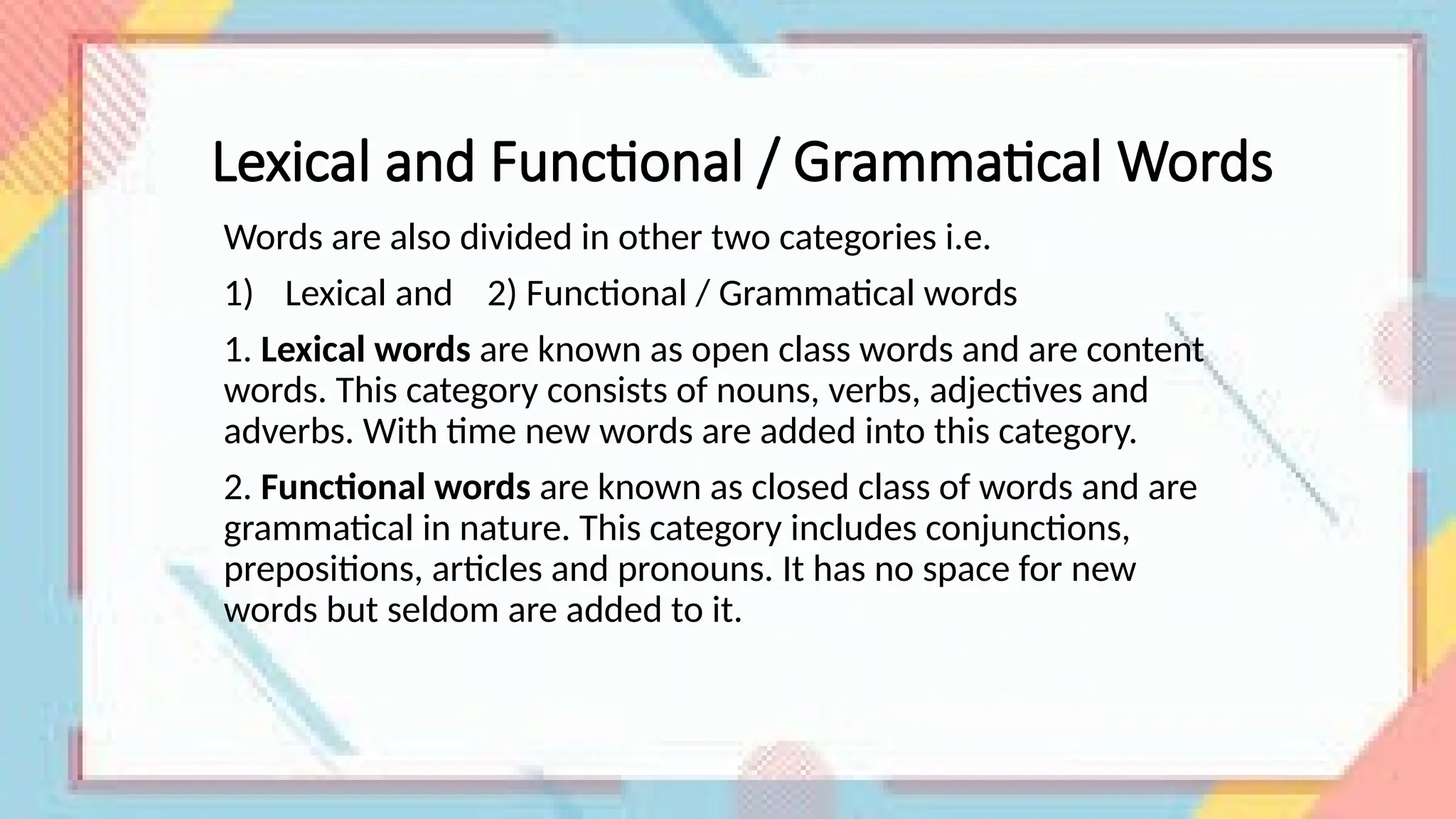 Lexical and Functional / Grammatical Words
Words are also divided in other two categories i.e.
1) Lexical and 2) Functional / Grammatical words
1. Lexical words are known as open class words and are content
words. This category consists of nouns, verbs, adjectives and
adverbs. With time new words are added into this category.
2. Functional words are known as closed class of words and are
grammatical in nature. This category includes conjunctions,
prepositions, articles and pronouns. It has no space for new
words but seldom are added to it.
 