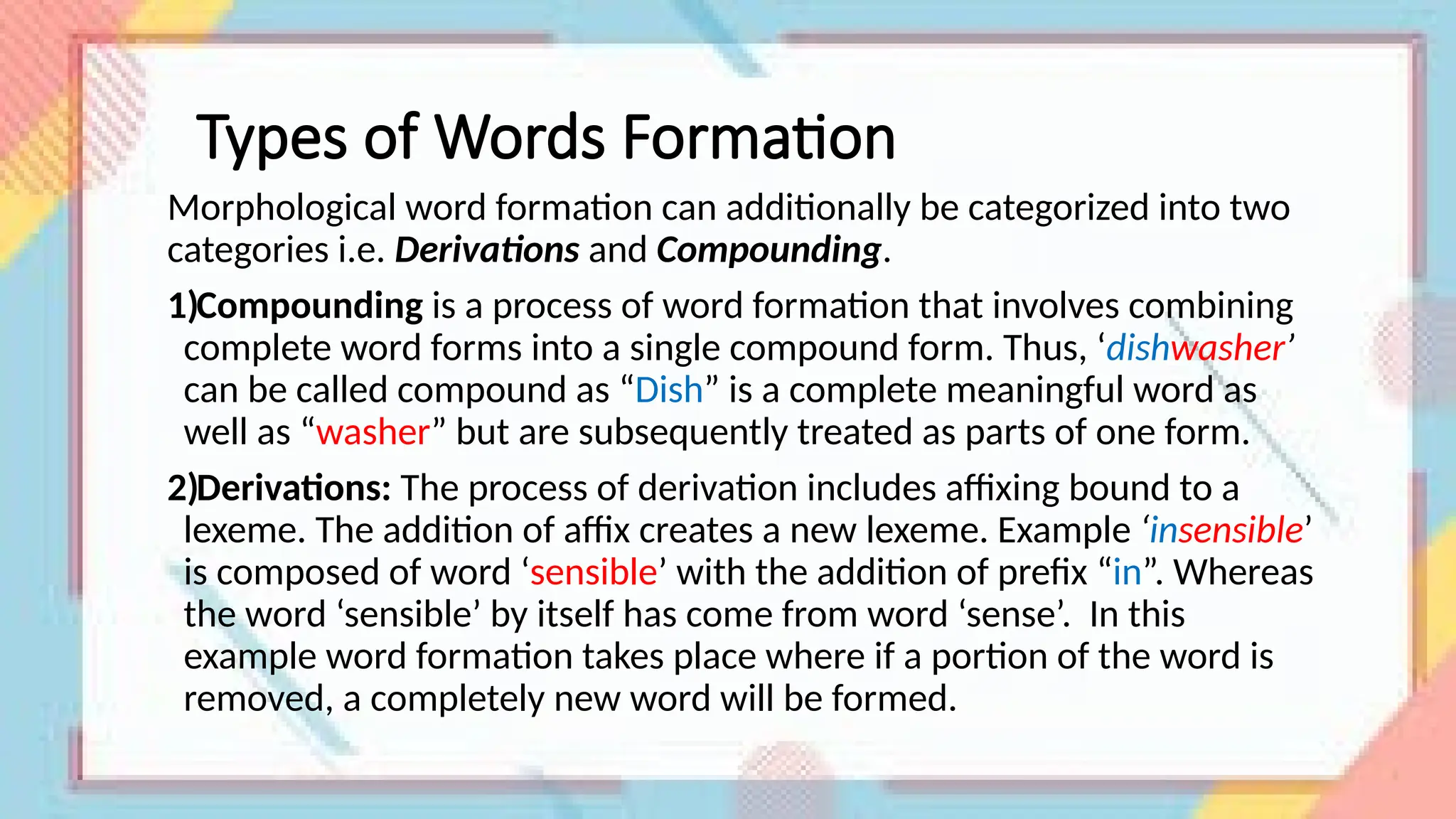Types of Words Formation
Morphological word formation can additionally be categorized into two
categories i.e. Derivations and Compounding.
1)Compounding is a process of word formation that involves combining
complete word forms into a single compound form. Thus, ‘dishwasher’
can be called compound as “Dish” is a complete meaningful word as
well as “washer” but are subsequently treated as parts of one form.
2)Derivations: The process of derivation includes affixing bound to a
lexeme. The addition of affix creates a new lexeme. Example ‘insensible’
is composed of word ‘sensible’ with the addition of prefix “in”. Whereas
the word ‘sensible’ by itself has come from word ‘sense’. In this
example word formation takes place where if a portion of the word is
removed, a completely new word will be formed.
 