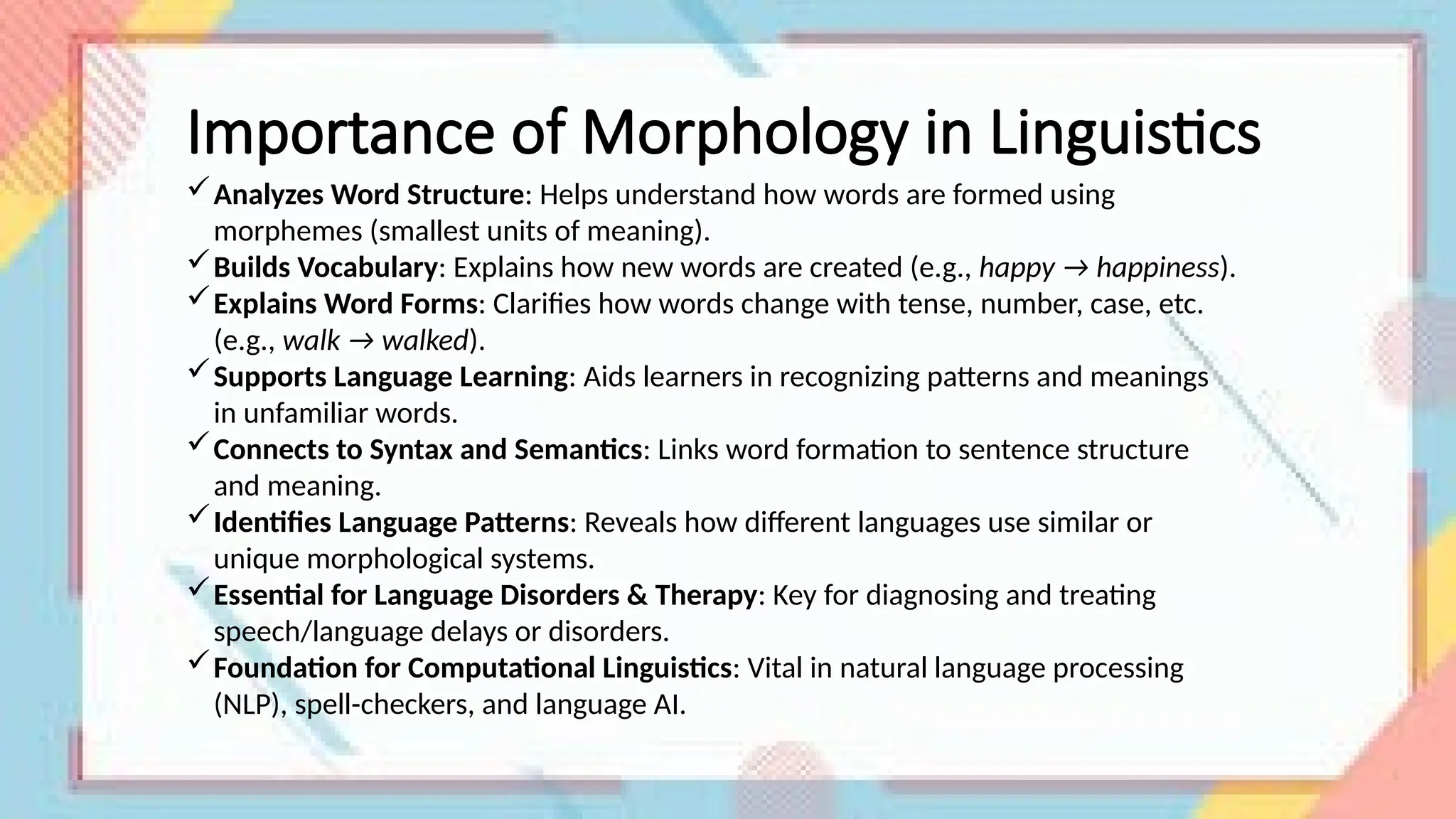 Importance of Morphology in Linguistics
Analyzes Word Structure: Helps understand how words are formed using
morphemes (smallest units of meaning).
Builds Vocabulary: Explains how new words are created (e.g., happy → happiness).
Explains Word Forms: Clarifies how words change with tense, number, case, etc.
(e.g., walk → walked).
Supports Language Learning: Aids learners in recognizing patterns and meanings
in unfamiliar words.
Connects to Syntax and Semantics: Links word formation to sentence structure
and meaning.
Identifies Language Patterns: Reveals how different languages use similar or
unique morphological systems.
Essential for Language Disorders & Therapy: Key for diagnosing and treating
speech/language delays or disorders.
Foundation for Computational Linguistics: Vital in natural language processing
(NLP), spell-checkers, and language AI.
 