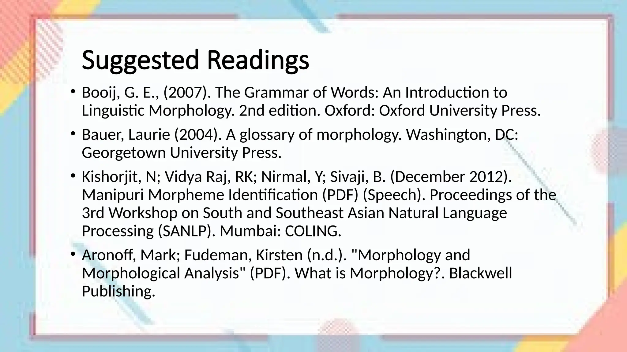 Suggested Readings
• Booij, G. E., (2007). The Grammar of Words: An Introduction to
Linguistic Morphology. 2nd edition. Oxford: Oxford University Press.
• Bauer, Laurie (2004). A glossary of morphology. Washington, DC:
Georgetown University Press.
• Kishorjit, N; Vidya Raj, RK; Nirmal, Y; Sivaji, B. (December 2012).
Manipuri Morpheme Identification (PDF) (Speech). Proceedings of the
3rd Workshop on South and Southeast Asian Natural Language
Processing (SANLP). Mumbai: COLING.
• Aronoff, Mark; Fudeman, Kirsten (n.d.). "Morphology and
Morphological Analysis" (PDF). What is Morphology?. Blackwell
Publishing.
 