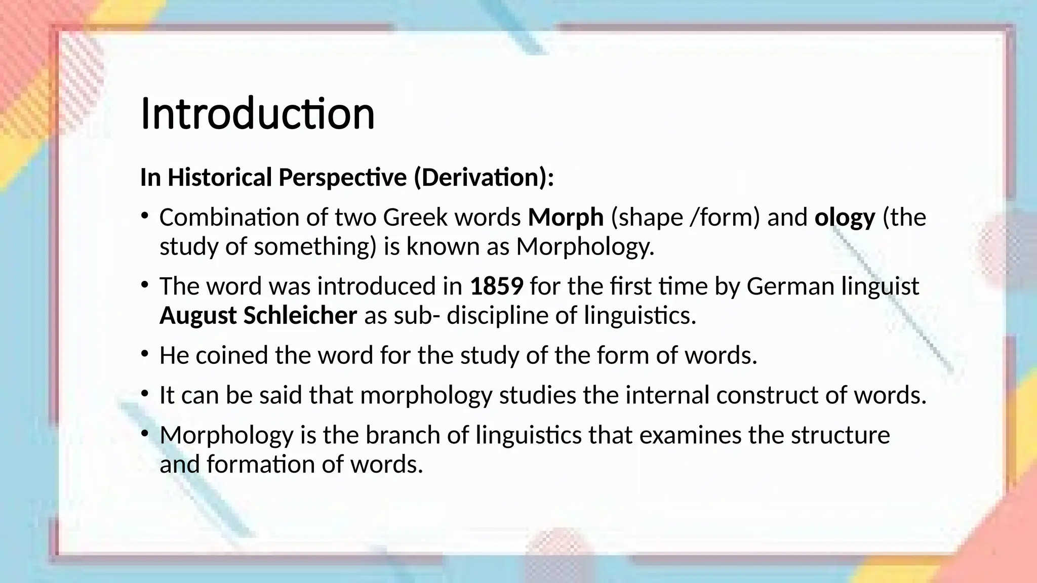 Introduction
In Historical Perspective (Derivation):
• Combination of two Greek words Morph (shape /form) and ology (the
study of something) is known as Morphology.
• The word was introduced in 1859 for the first time by German linguist
August Schleicher as sub- discipline of linguistics.
• He coined the word for the study of the form of words.
• It can be said that morphology studies the internal construct of words.
• Morphology is the branch of linguistics that examines the structure
and formation of words.
 