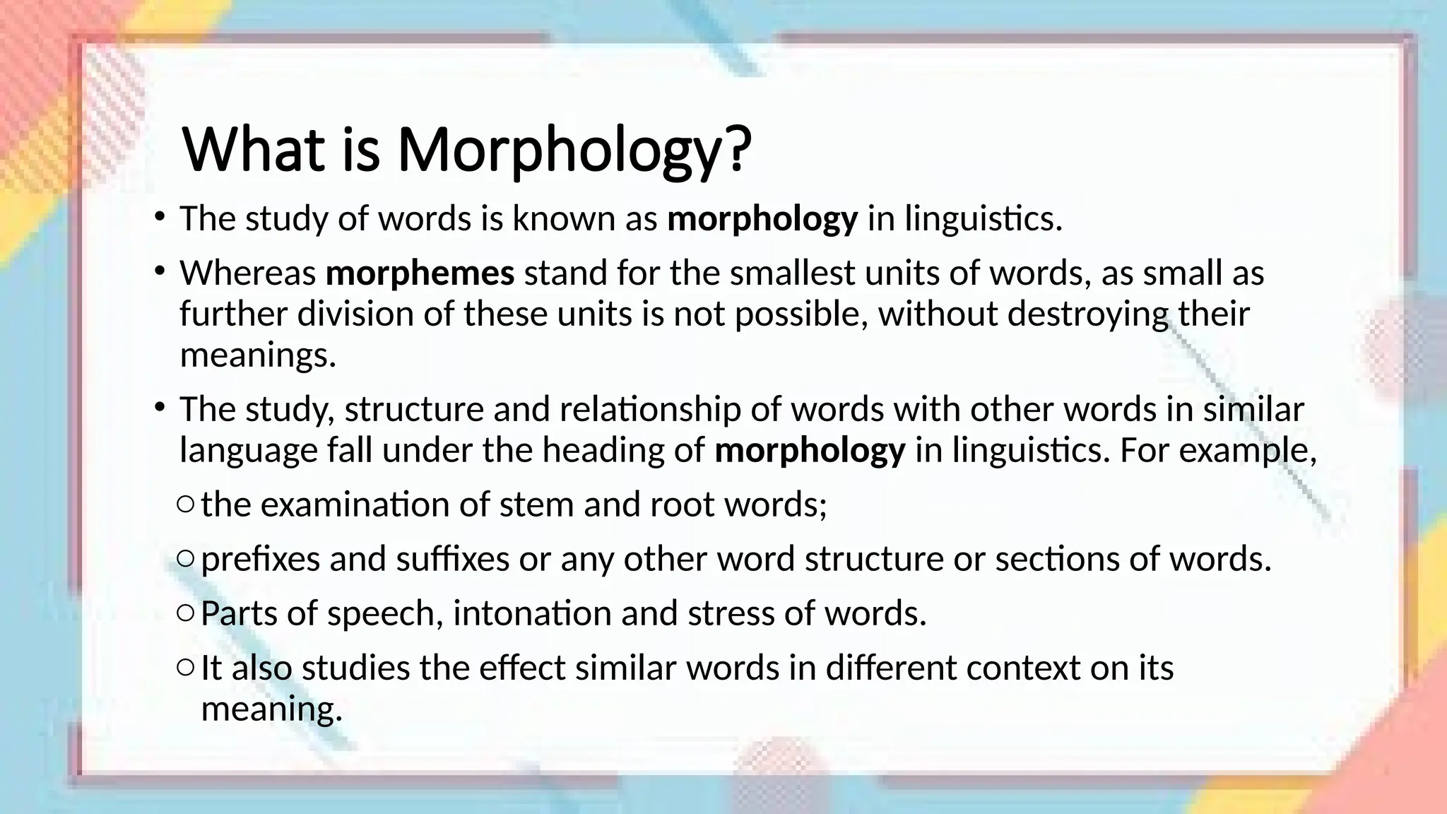 What is Morphology?
• The study of words is known as morphology in linguistics.
• Whereas morphemes stand for the smallest units of words, as small as
further division of these units is not possible, without destroying their
meanings.
• The study, structure and relationship of words with other words in similar
language fall under the heading of morphology in linguistics. For example,
othe examination of stem and root words;
oprefixes and suffixes or any other word structure or sections of words.
oParts of speech, intonation and stress of words.
oIt also studies the effect similar words in different context on its
meaning.
 