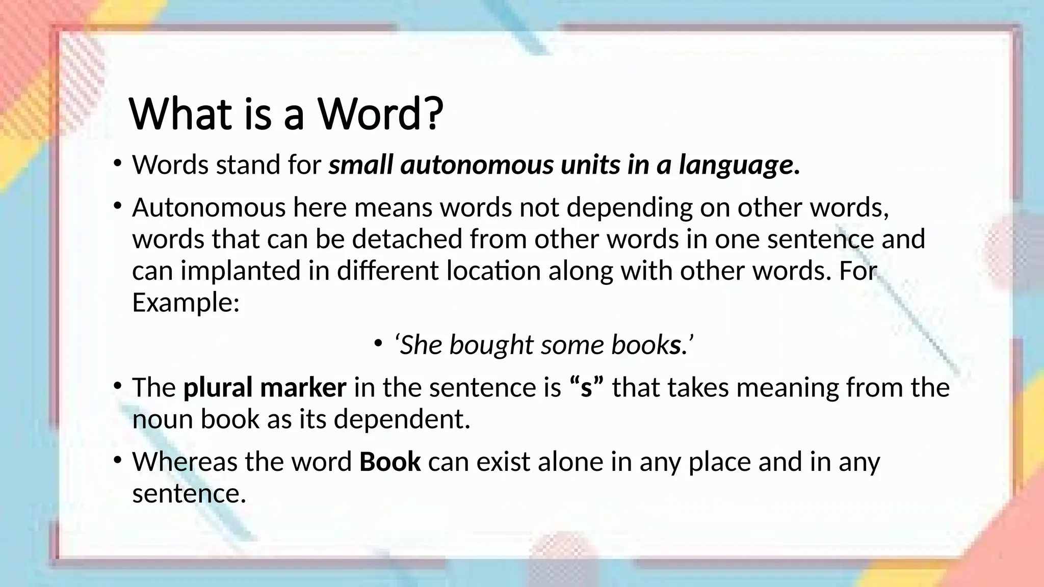 What is a Word?
• Words stand for small autonomous units in a language.
• Autonomous here means words not depending on other words,
words that can be detached from other words in one sentence and
can implanted in different location along with other words. For
Example:
• ‘She bought some books.’
• The plural marker in the sentence is “s” that takes meaning from the
noun book as its dependent.
• Whereas the word Book can exist alone in any place and in any
sentence.
 