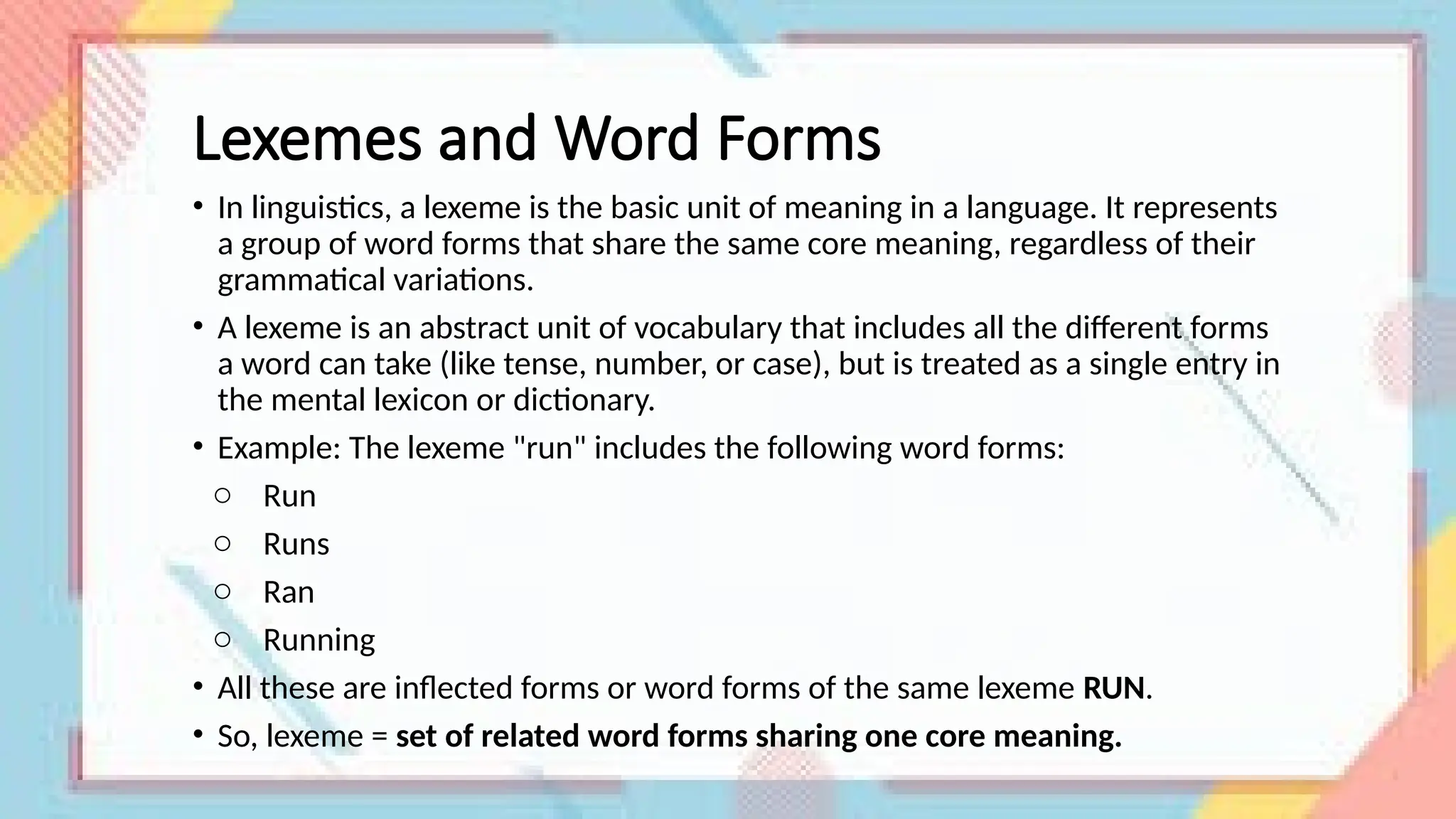 Lexemes and Word Forms
• In linguistics, a lexeme is the basic unit of meaning in a language. It represents
a group of word forms that share the same core meaning, regardless of their
grammatical variations.
• A lexeme is an abstract unit of vocabulary that includes all the different forms
a word can take (like tense, number, or case), but is treated as a single entry in
the mental lexicon or dictionary.
• Example: The lexeme "run" includes the following word forms:
o Run
o Runs
o Ran
o Running
• All these are inflected forms or word forms of the same lexeme RUN.
• So, lexeme = set of related word forms sharing one core meaning.
 