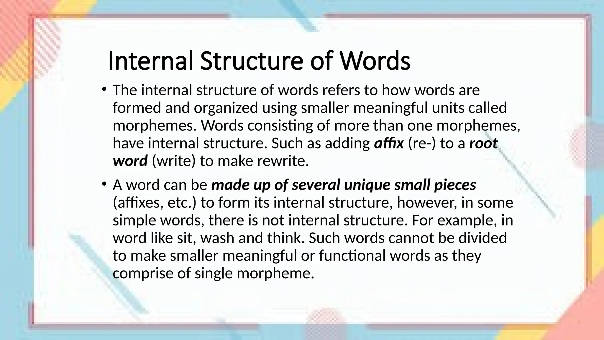 Internal Structure of Words
• The internal structure of words refers to how words are
formed and organized using smaller meaningful units called
morphemes. Words consisting of more than one morphemes,
have internal structure. Such as adding affix (re-) to a root
word (write) to make rewrite.
• A word can be made up of several unique small pieces
(affixes, etc.) to form its internal structure, however, in some
simple words, there is not internal structure. For example, in
word like sit, wash and think. Such words cannot be divided
to make smaller meaningful or functional words as they
comprise of single morpheme.
 