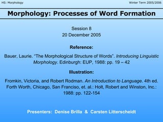 Morphology: Processes of Word Formation Presenters:  Denise Brilla  &  Carsten Litterscheidt Session 8 20 December 2005 Reference: Bauer, Laurie. “The Morphological Structure of Words”.  Introducing Linguistic Morphology . Edinburgh: EUP, 1988: pp. 19 – 42 Illustration: Fromkin, Victoria, and Robert Rodman.  An Introduction to Language . 4th ed. Forth Worth, Chicago, San Franciso, et. al.: Holt, Robert and Winston, Inc.: 1988: pp. 122-154 Winter Term 2005/2006 HS: Morphology 