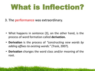 What is Inflection?
3. The performance was extraordinary.
• What happens in sentence (3), on the other hand, is the
process of word formation called derivation.
• Derivation is the process of “constructing new words by
adding affixes to existing words.” (Trask, 2007).
• Derivation changes the word class and/or meaning of the
root.
 