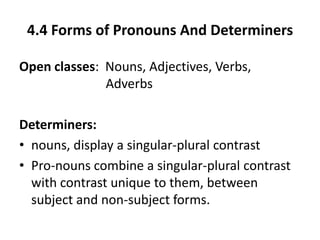 4.4 Forms of Pronouns And Determiners
Open classes: Nouns, Adjectives, Verbs,
Adverbs
Determiners:
• nouns, display a singular-plural contrast
• Pro-nouns combine a singular-plural contrast
with contrast unique to them, between
subject and non-subject forms.
 