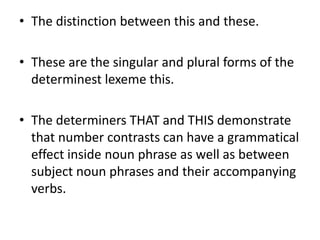 • The distinction between this and these.
• These are the singular and plural forms of the
determinest lexeme this.
• The determiners THAT and THIS demonstrate
that number contrasts can have a grammatical
effect inside noun phrase as well as between
subject noun phrases and their accompanying
verbs.
 