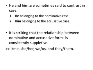 • He and him are sometimes said to contrast in
case.
1. He belonging to the nominative case
2. Him belonging to the accusative case.
• It is striking that the relationship between
nominative and accusative forms is
consistently suppletive.
>> I/me, she/her, we/us, and they/them.
 