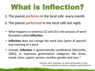 What is Inflection?
1. The pianist performs in the local café every month.
2. The pianist performed in the local café last night.
• What happens in sentence (1) and (2) is the process of word
formation called inflection.
• Inflection does not change the word class (parts of speech)
and meaning of a word
• Instead, Inflection is grammatically conditioned (McCarthy,
2002), or expresses grammatical categories like tense,
mood, voice, aspect, person, number, gender and case.1
1 Inflection. (2013, September 12). Retrieved November 24, 2013,
from www.wikipedia.org: http://en.wikipedia.org/wiki/Inflection
 