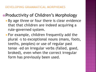 Productivity of Children’s Morphology
 By age three or four there is clear evidence
that that children are indeed acquiring a
rule-governed system.
 For example, children frequently add the
plural –s to exceptional nouns (mans, foots,
teeths, peoples) or use of regular past
tense –ed on irregular verbs (falled, goed,
broked), even when the correct irregular
form has previously been used.
 