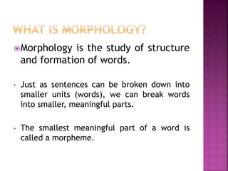 Morphology is the study of structure
and formation of words.
• Just as sentences can be broken down into
smaller units (words), we can break words
into smaller, meaningful parts.
• The smallest meaningful part of a word is
called a morpheme.
 