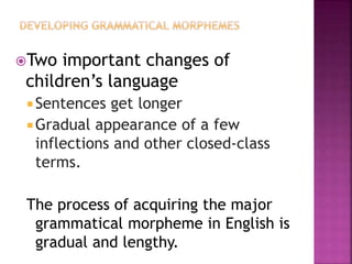 Two important changes of
children’s language
 Sentences get longer
 Gradual appearance of a few
inflections and other closed-class
terms.
The process of acquiring the major
grammatical morpheme in English is
gradual and lengthy.
 