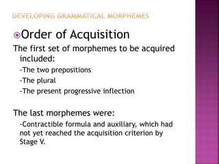 Order of Acquisition
The first set of morphemes to be acquired
included:
-The two prepositions
-The plural
-The present progressive inflection
The last morphemes were:
-Contractible formula and auxiliary, which had
not yet reached the acquisition criterion by
Stage V.
 