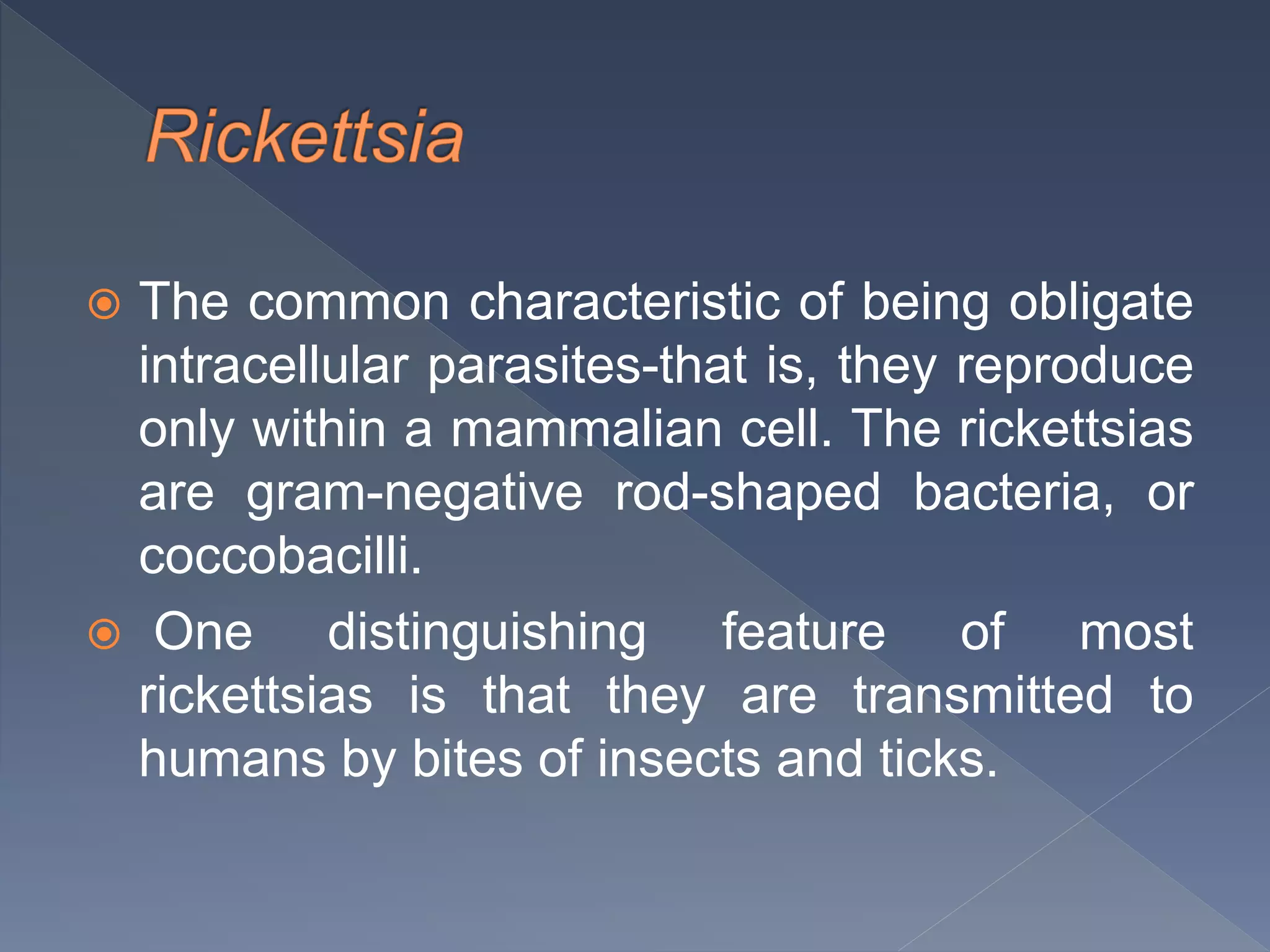  The common characteristic of being obligate
intracellular parasites-that is, they reproduce
only within a mammalian cell. The rickettsias
are gram-negative rod-shaped bacteria, or
coccobacilli.
 One distinguishing feature of most
rickettsias is that they are transmitted to
humans by bites of insects and ticks.
 