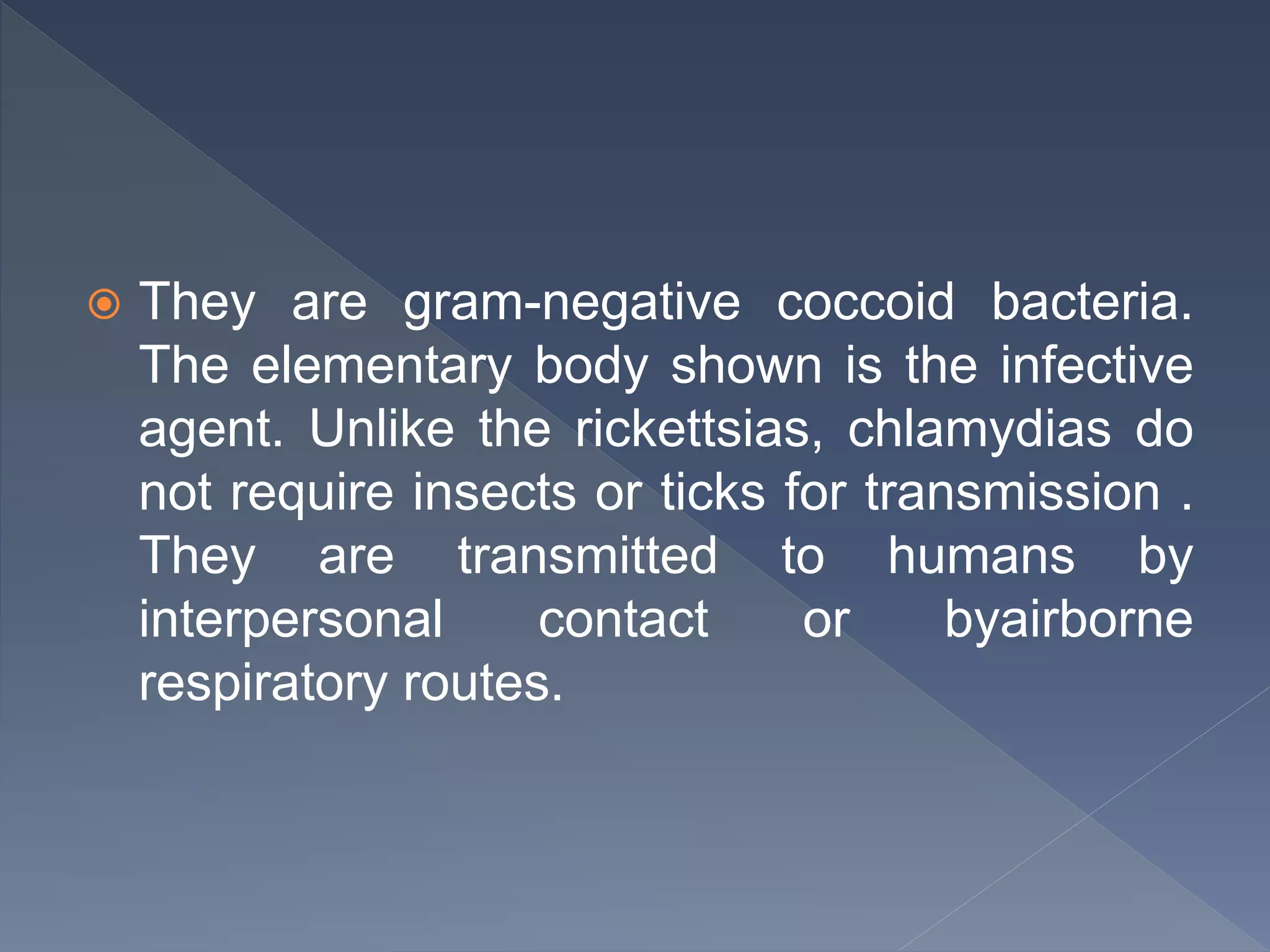  They are gram-negative coccoid bacteria.
The elementary body shown is the infective
agent. Unlike the rickettsias, chlamydias do
not require insects or ticks for transmission .
They are transmitted to humans by
interpersonal contact or byairborne
respiratory routes.
 