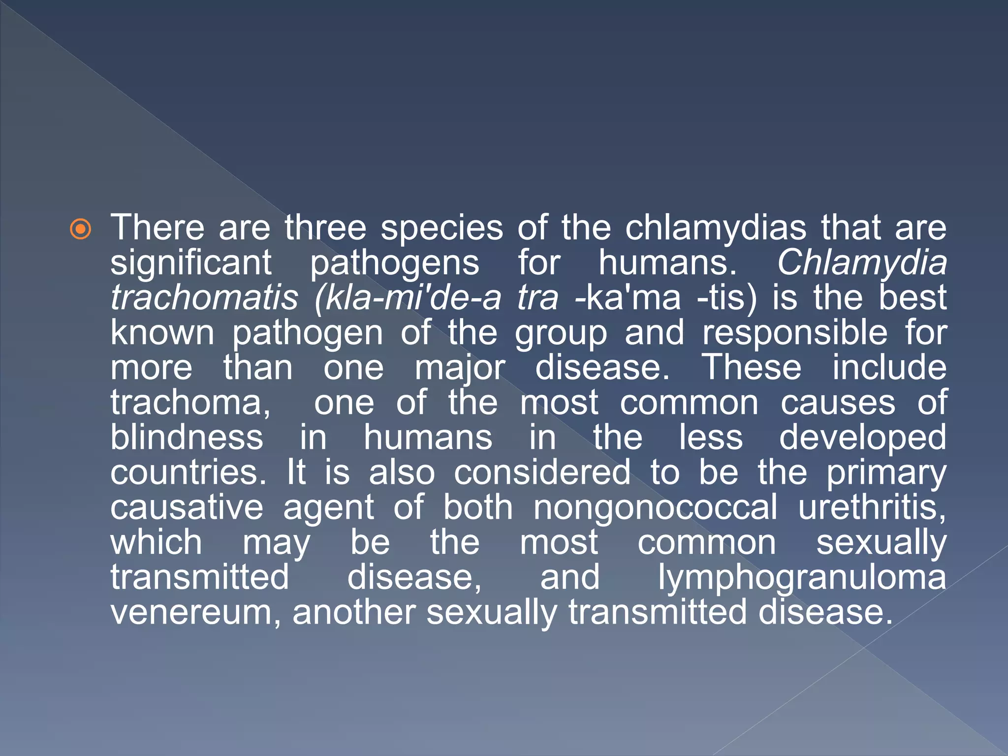  There are three species of the chlamydias that are
significant pathogens for humans. Chlamydia
trachomatis (kla-mi'de-a tra -ka'ma -tis) is the best
known pathogen of the group and responsible for
more than one major disease. These include
trachoma, one of the most common causes of
blindness in humans in the less developed
countries. It is also considered to be the primary
causative agent of both nongonococcal urethritis,
which may be the most common sexually
transmitted disease, and lymphogranuloma
venereum, another sexually transmitted disease.
 