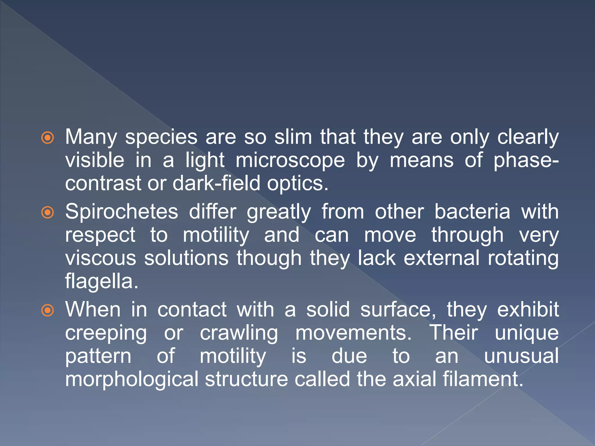  Many species are so slim that they are only clearly
visible in a light microscope by means of phase-
contrast or dark-field optics.
 Spirochetes differ greatly from other bacteria with
respect to motility and can move through very
viscous solutions though they lack external rotating
flagella.
 When in contact with a solid surface, they exhibit
creeping or crawling movements. Their unique
pattern of motility is due to an unusual
morphological structure called the axial filament.
 