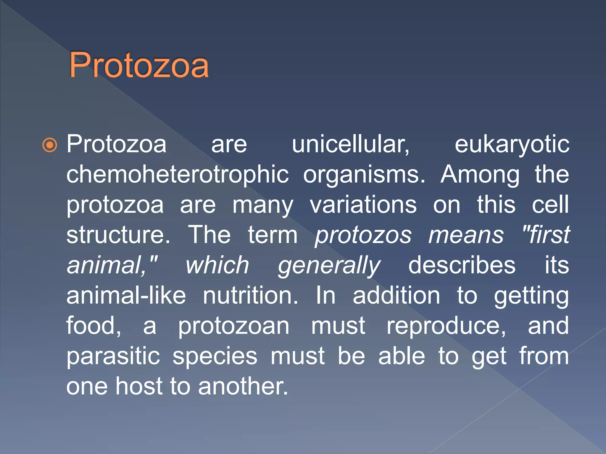  Protozoa are unicellular, eukaryotic
chemoheterotrophic organisms. Among the
protozoa are many variations on this cell
structure. The term protozos means "first
animal," which generally describes its
animal-like nutrition. In addition to getting
food, a protozoan must reproduce, and
parasitic species must be able to get from
one host to another.
 