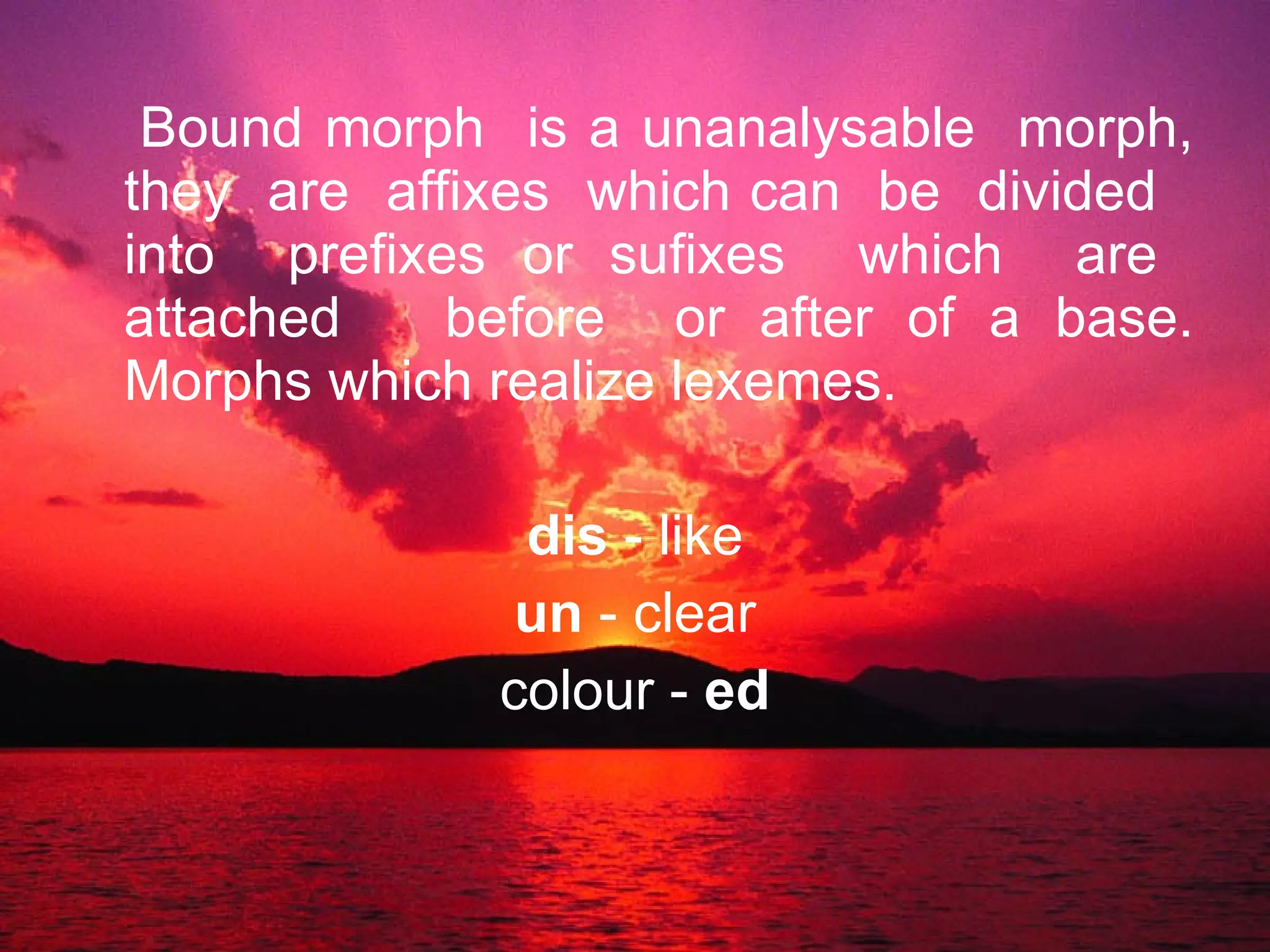 Bound morph  is a unanalysable  morph, they  are  affixes  which can  be  divided  into  prefixes or sufixes  which  are  attached  before  or after of a base. Morphs which realize lexemes. dis  - like un  - clear colour -  ed 