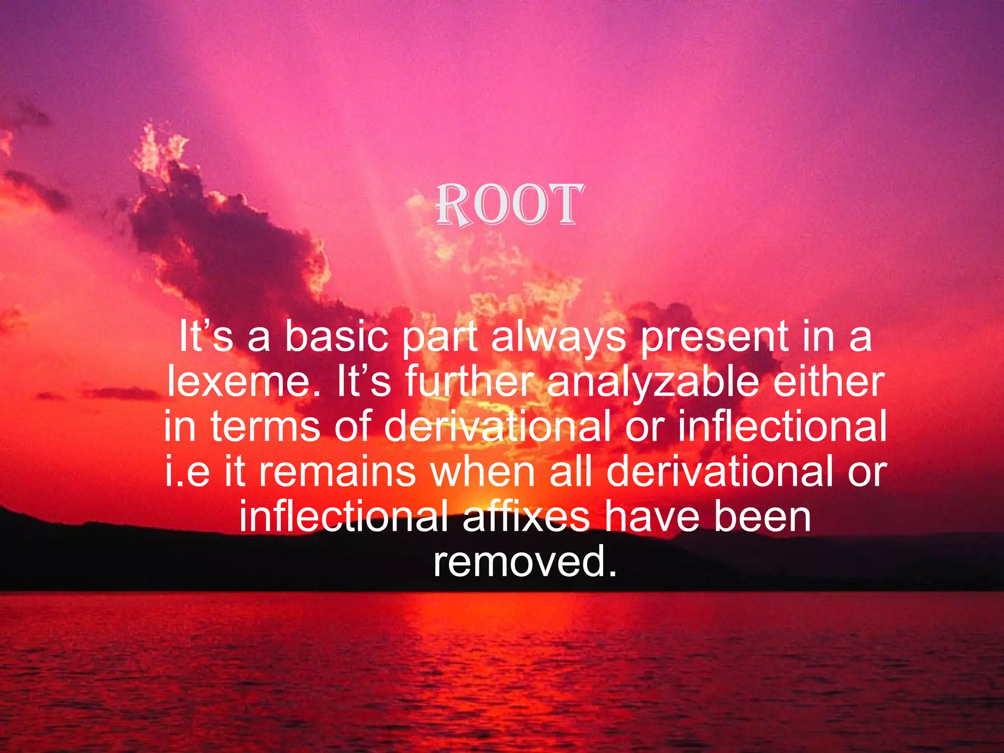 Root It’s a basic part always present in a lexeme. It’s further analyzable either in terms of derivational or inflectional i.e it remains when all derivational or inflectional affixes have been removed. 