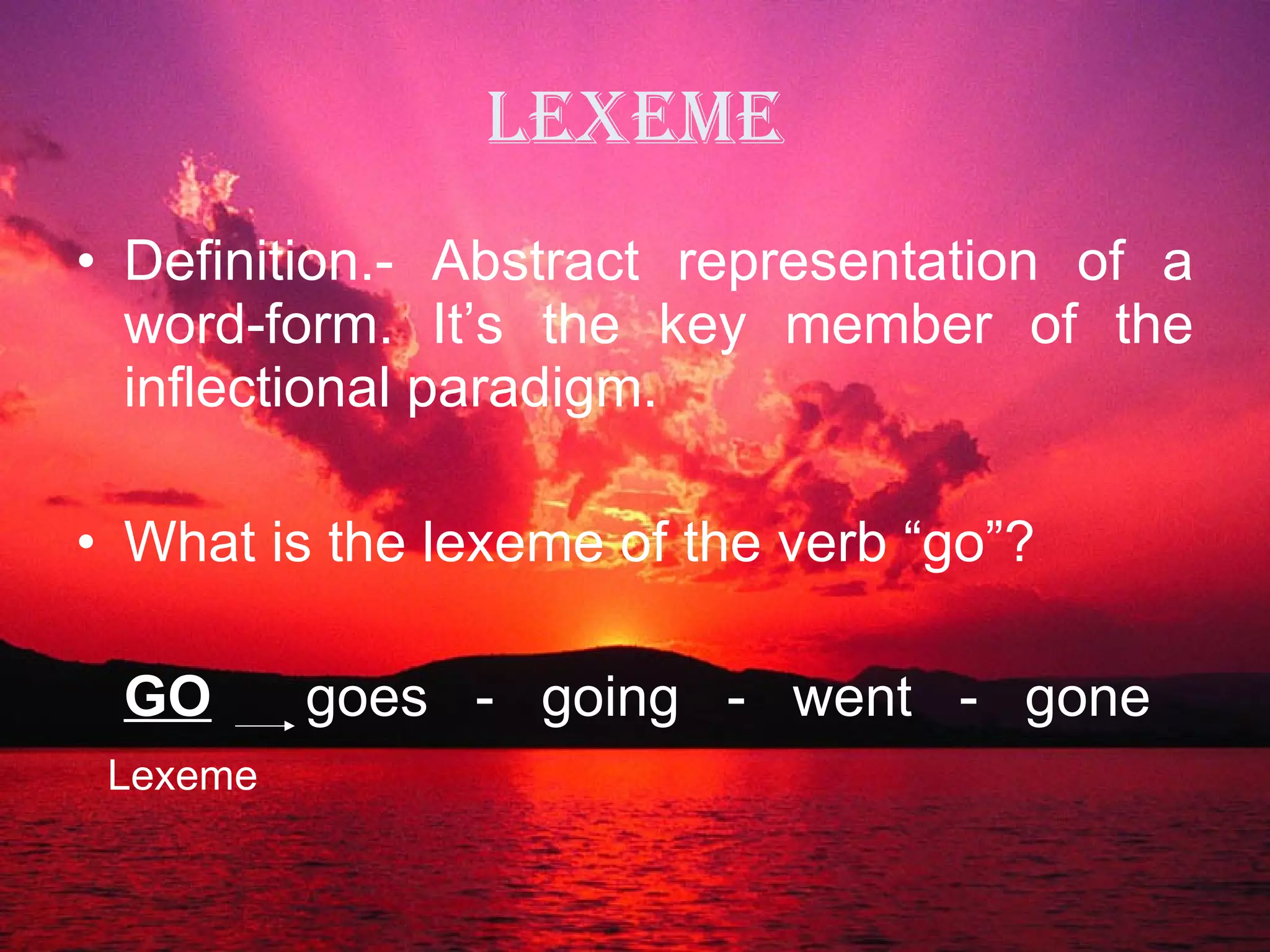 Lexeme Definition.- Abstract representation of a word-form. It’s the key member of the inflectional paradigm. What is the lexeme of the verb “go”? GO   goes  -  going  -  went  -  gone Lexeme 
