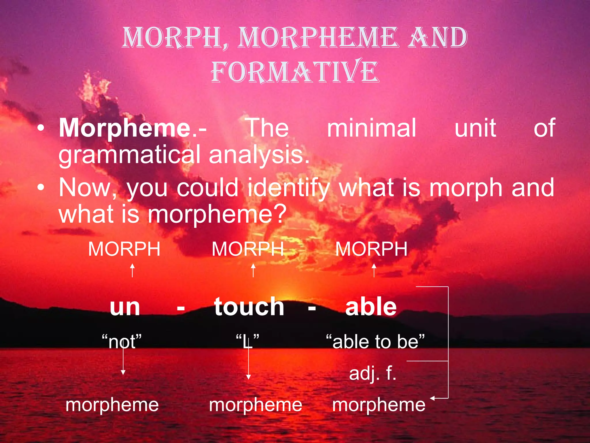 MORPH, MORPHEME AND FORMATIVE Morpheme .- The minimal unit of grammatical analysis. Now, you could identify what is morph and what is morpheme? MORPH  MORPH  MORPH   un   -  touch  -  able “ not”  “L”  “able to be”   adj. f. morpheme  morpheme   morpheme 