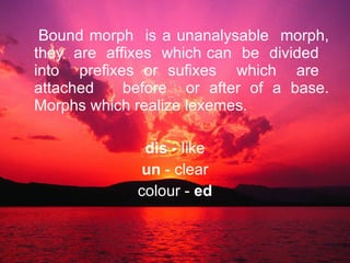 Bound morph  is a unanalysable  morph, they  are  affixes  which can  be  divided  into  prefixes or sufixes  which  are  attached  before  or after of a base. Morphs which realize lexemes. dis  - like un  - clear colour -  ed 