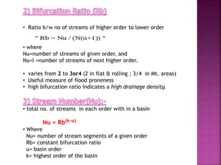 • Ratio b/w no of streams of higher order to lower order
• where
Nu=number of streams of given order, and
Nu+l =number of streams of next higher order.
• varies from 2 to 3or4 (2 in flat & rolling ; 3/4 in Mt. areas)
• Useful measure of flood proneness
• high bifurcation ratio indicates a high drainage density.
• total no. of streams in each order with in a basin
Nu = Rb(k-u)
• Where
Nu= number of stream segments of a given order
Rb= constant bifurcation ratio
u= basin order
k= highest order of the basin
 