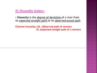 • Sinuosity is the degree of deviation of a river from
its expected straight path to its observed actual path
Channel sinuosity= OL (Observed path of stream)
EL (expected straight path of a stream)
 