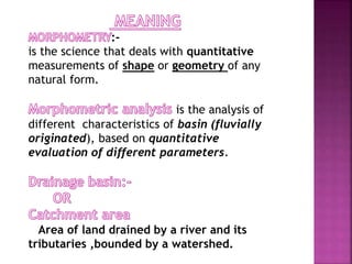 :-
is the science that deals with quantitative
measurements of shape or geometry of any
natural form.
is the analysis of
different characteristics of basin (fluvially
originated), based on quantitative
evaluation of different parameters.
Area of land drained by a river and its
tributaries ,bounded by a watershed.
 