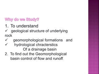 1. To understand
 geological structure of underlying
rock
 geomorphological formations and
 hydrological chracterstics
Of a drainage basin
2. To find out the Geomorphological
basin control of flow and runoff..
 