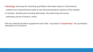 "stereology“-technique for extracting quantitative information about a 3 dimensional
material from measurements made on two dimensional planar sections of the material.
 In practice denotes point counting techniques like performing cell counts,
estimating volume of lesions, infarct.
The two methods therefore supplement each other may lead to "morphometry", the quantitative
description of a structure.
 