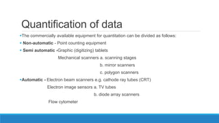 Quantification of data
The commercially available equipment for quantitation can be divided as follows:
 Non-automatic - Point counting equipment
 Semi automatic -Graphic (digitizing) tablets
Mechanical scanners a. scanning stages
b. mirror scanners
c. polygon scanners
Automatic - Electron beam scanners e.g. cathode ray tubes (CRT)
Electron image sensors a. TV tubes
b. diode array scanners
Flow cytometer
 