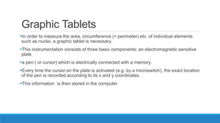 Graphic Tablets
In order to measure the area, circumference (= perimeter) etc. of individual elements
such as nuclei, a graphic tablet is necessary.
This instrumentation consists of three basic components: an electromagnetic sensitive
plate
a pen ( or cursor) which is electrically connected with a memory.
Every time the cursor on the plate is activated (e.g. by a microswitch), the exact location
of the pen is recorded according to its x and y coordinates.
This information is then stored in the computer
 