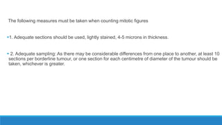The following measures must be taken when counting mitotic figures
1. Adequate sections should be used, lightly stained, 4-5 microns in thickness.
 2. Adequate sampling: As there may be considerable differences from one place to another, at least 10
sections per borderline tumour, or one section for each centimetre of diameter of the tumour should be
taken, whichever is greater.
 