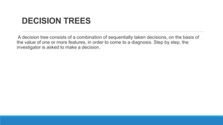 DECISION TREES
A decision tree consists of a combination of sequentially taken decisions, on the basis of
the value of one or more features, in order to come to a diagnosis. Step by step, the
investigator is asked to make a decision.
 