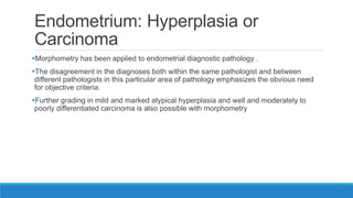 Endometrium: Hyperplasia or
Carcinoma
Morphometry has been applied to endometrial diagnostic pathology .
The disagreement in the diagnoses both within the same pathologist and between
different pathologists in this particular area of pathology emphasizes the obvious need
for objective criteria.
Further grading in mild and marked atypical hyperplasia and well and moderately to
poorly differentiated carcinoma is also possible with morphometry
 