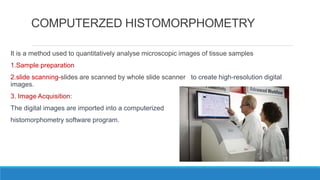 COMPUTERZED HISTOMORPHOMETRY
It is a method used to quantitatively analyse microscopic images of tissue samples
1.Sample preparation
2.slide scanning-slides are scanned by whole slide scanner to create high-resolution digital
images.
3. Image Acquisition:
The digital images are imported into a computerized
histomorphometry software program.
 
