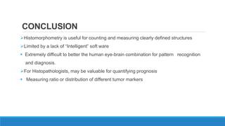 CONCLUSION
Histomorphometry is useful for counting and measuring clearly defined structures
Limited by a lack of “Intelligent” soft ware
 Extremely difficult to better the human eye-brain combination for pattern recognition
and diagnosis.
For Histopathologists, may be valuable for quantifying prognosis
 Measuring ratio or distribution of different tumor markers
 