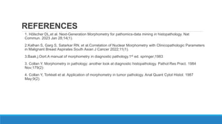 REFERENCES
1. Hölscher DL,et al. Next-Generation Morphometry for pathomics-data mining in histopathology. Nat
Commun. 2023 Jan 28;14(1).
2.Kalhan S, Garg S, Satarkar RN, et al.Correlation of Nuclear Morphometry with Clinicopathologic Parameters
in Malignant Breast Aspirates South Asian J Cancer 2022;11(1).
3.Baak.j.Oort.A manual of morphometry in diagnostic pathology.1st ed. springer;1983
3. Collan Y. Morphometry in pathology: another look at diagnostic histopathology. Pathol Res Pract. 1984
Nov;179(2):
4. Collan Y, Torkkeli et al. Application of morphometry in tumor pathology. Anal Quant Cytol Histol. 1987
May;9(2).
 