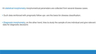 In statistical morphometry morphometrical parameters are collected from several disease cases.
 Such data reinforced with prognostic follow ups -are the basis for disease classification.
 Diagnostic morphometry, on the other hand, tries to study the sample of one individual and give relevant
data for diagnostic decisions
 