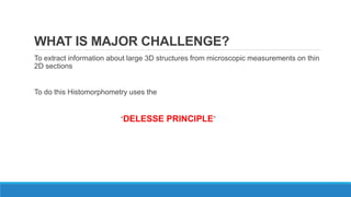 WHAT IS MAJOR CHALLENGE?
To extract information about large 3D structures from microscopic measurements on thin
2D sections
To do this Histomorphometry uses the
“DELESSE PRINCIPLE”
 