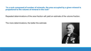“In a rock composed of number of minerals, the area occupied by a given mineral is
propotional to the volume of mineral in the rock”
Repeated determinations of the area fraction will yield an estimate of the volume fraction.
The more determinations; the better the estimate
 