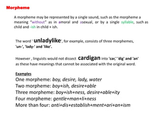 Morpheme
A morpheme may be represented by a single sound, such as the morpheme a
meaning “without” as in amoral and asexual, or by a single syllable, such as
child and -ish in child + ish.
The word ' unladylike', for example, consists of three morphemes,
'un-', 'lady-' and 'like'.
However , linguists would not dissect cardiganinto 'car,' 'dig' and 'an'
as these have meanings that cannot be associated with the original word.
Examples
One morpheme: boy, desire, lady, water
Two morpheme: boy+ish, desire+able
Three morpheme: boy+ish+ness, desire+able+ity
Four morpheme: gentle+man+li+ness
More than four: anti+dis+establish+ment+ari+an+ism
 