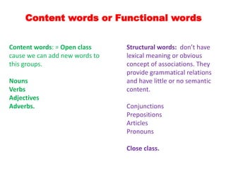 Content words or Functional words
Structural words: don’t have
lexical meaning or obvious
concept of associations. They
provide grammatical relations
and have little or no semantic
content.
Conjunctions
Prepositions
Articles
Pronouns
Close class.
Content words: = Open class
cause we can add new words to
this groups.
Nouns
Verbs
Adjectives
Adverbs.
 